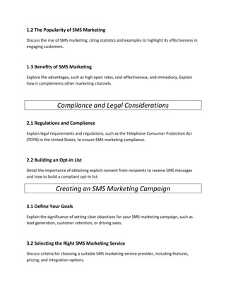 1.2 The Popularity of SMS Marketing
Discuss the rise of SMS marketing, citing statistics and examples to highlight its effectiveness in
engaging customers.
1.3 Benefits of SMS Marketing
Explore the advantages, such as high open rates, cost-effectiveness, and immediacy. Explain
how it complements other marketing channels.
Compliance and Legal Considerations
2.1 Regulations and Compliance
Explain legal requirements and regulations, such as the Telephone Consumer Protection Act
(TCPA) in the United States, to ensure SMS marketing compliance.
2.2 Building an Opt-In List
Detail the importance of obtaining explicit consent from recipients to receive SMS messages
and how to build a compliant opt-in list.
Creating an SMS Marketing Campaign
3.1 Define Your Goals
Explain the significance of setting clear objectives for your SMS marketing campaign, such as
lead generation, customer retention, or driving sales.
3.2 Selecting the Right SMS Marketing Service
Discuss criteria for choosing a suitable SMS marketing service provider, including features,
pricing, and integration options.
 