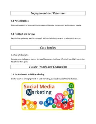 Engagement and Retention
5.1 Personalization
Discuss the power of personalizing messages to increase engagement and customer loyalty.
5.2 Feedback and Surveys
Explain how gathering feedback through SMS can help improve your products and services.
Case Studies
6.1 Real-Life Examples
Provide case studies and success stories of businesses that have effectively used SMS marketing
to achieve their goals.
Future Trends and Conclusion
7.1 Future Trends in SMS Marketing
Briefly touch on emerging trends in SMS marketing, such as the use of AI and chatbots.
 