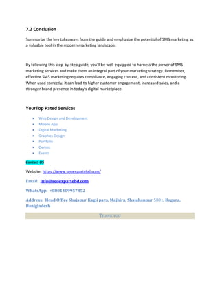 7.2 Conclusion
Summarize the key takeaways from the guide and emphasize the potential of SMS marketing as
a valuable tool in the modern marketing landscape.
By following this step-by-step guide, you'll be well-equipped to harness the power of SMS
marketing services and make them an integral part of your marketing strategy. Remember,
effective SMS marketing requires compliance, engaging content, and consistent monitoring.
When used correctly, it can lead to higher customer engagement, increased sales, and a
stronger brand presence in today's digital marketplace.
YourTop Rated Services
 Web Design and Development
 Mobile App
 Digital Marketing
 Graphics Design
 Portfolio
 Demos
 Events
Contact US
Website: https://www.seoexpartebd.com/
Email: info@seoexpartebd.com
WhatsApp: +8801409957452
Address: Head Office Shajapur Kagji para, Majhira, Shajahanpur 5801, Bogura,
Banlgladesh
THANK YOU
 