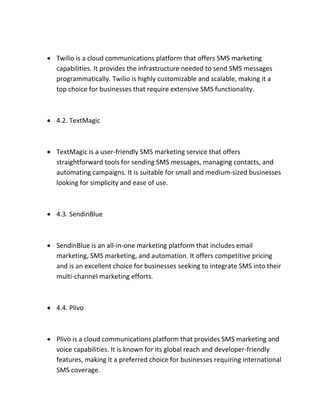  Twilio is a cloud communications platform that offers SMS marketing
capabilities. It provides the infrastructure needed to send SMS messages
programmatically. Twilio is highly customizable and scalable, making it a
top choice for businesses that require extensive SMS functionality.
 4.2. TextMagic
 TextMagic is a user-friendly SMS marketing service that offers
straightforward tools for sending SMS messages, managing contacts, and
automating campaigns. It is suitable for small and medium-sized businesses
looking for simplicity and ease of use.
 4.3. SendinBlue
 SendinBlue is an all-in-one marketing platform that includes email
marketing, SMS marketing, and automation. It offers competitive pricing
and is an excellent choice for businesses seeking to integrate SMS into their
multi-channel marketing efforts.
 4.4. Plivo
 Plivo is a cloud communications platform that provides SMS marketing and
voice capabilities. It is known for its global reach and developer-friendly
features, making it a preferred choice for businesses requiring international
SMS coverage.
 