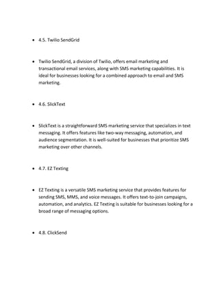  4.5. Twilio SendGrid
 Twilio SendGrid, a division of Twilio, offers email marketing and
transactional email services, along with SMS marketing capabilities. It is
ideal for businesses looking for a combined approach to email and SMS
marketing.
 4.6. SlickText
 SlickText is a straightforward SMS marketing service that specializes in text
messaging. It offers features like two-way messaging, automation, and
audience segmentation. It is well-suited for businesses that prioritize SMS
marketing over other channels.
 4.7. EZ Texting
 EZ Texting is a versatile SMS marketing service that provides features for
sending SMS, MMS, and voice messages. It offers text-to-join campaigns,
automation, and analytics. EZ Texting is suitable for businesses looking for a
broad range of messaging options.
 4.8. ClickSend
 