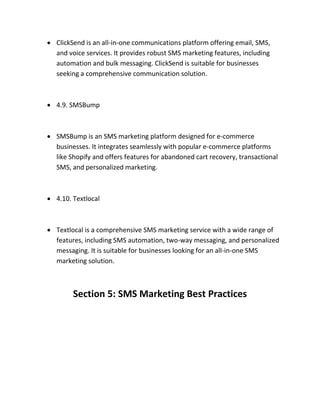  ClickSend is an all-in-one communications platform offering email, SMS,
and voice services. It provides robust SMS marketing features, including
automation and bulk messaging. ClickSend is suitable for businesses
seeking a comprehensive communication solution.
 4.9. SMSBump
 SMSBump is an SMS marketing platform designed for e-commerce
businesses. It integrates seamlessly with popular e-commerce platforms
like Shopify and offers features for abandoned cart recovery, transactional
SMS, and personalized marketing.
 4.10. Textlocal
 Textlocal is a comprehensive SMS marketing service with a wide range of
features, including SMS automation, two-way messaging, and personalized
messaging. It is suitable for businesses looking for an all-in-one SMS
marketing solution.
Section 5: SMS Marketing Best Practices
 