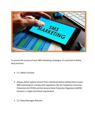 To ensure the success of your SMS marketing campaigns, it's essential to follow
best practices:
 5.1. Obtain Consent
 Always obtain explicit consent from individuals before adding them to your
SMS marketing list. Comply with regulations like the Telephone Consumer
Protection Act (TCPA) and the General Data Protection Regulation (GDPR).
Consent is a legal and ethical requirement.
 5.2. Keep Messages Relevant
 