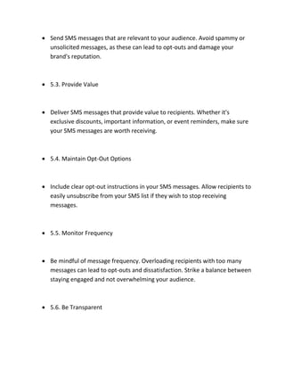  Send SMS messages that are relevant to your audience. Avoid spammy or
unsolicited messages, as these can lead to opt-outs and damage your
brand's reputation.
 5.3. Provide Value
 Deliver SMS messages that provide value to recipients. Whether it's
exclusive discounts, important information, or event reminders, make sure
your SMS messages are worth receiving.
 5.4. Maintain Opt-Out Options
 Include clear opt-out instructions in your SMS messages. Allow recipients to
easily unsubscribe from your SMS list if they wish to stop receiving
messages.
 5.5. Monitor Frequency
 Be mindful of message frequency. Overloading recipients with too many
messages can lead to opt-outs and dissatisfaction. Strike a balance between
staying engaged and not overwhelming your audience.
 5.6. Be Transparent
 
