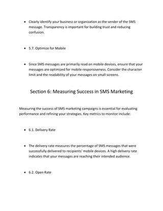  Clearly identify your business or organization as the sender of the SMS
message. Transparency is important for building trust and reducing
confusion.
 5.7. Optimize for Mobile
 Since SMS messages are primarily read on mobile devices, ensure that your
messages are optimized for mobile responsiveness. Consider the character
limit and the readability of your messages on small screens.
Section 6: Measuring Success in SMS Marketing
Measuring the success of SMS marketing campaigns is essential for evaluating
performance and refining your strategies. Key metrics to monitor include:
 6.1. Delivery Rate
 The delivery rate measures the percentage of SMS messages that were
successfully delivered to recipients' mobile devices. A high delivery rate
indicates that your messages are reaching their intended audience.
 6.2. Open Rate
 
