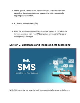  The list growth rate measures how quickly your SMS subscriber list is
expanding. A positive growth rate suggests that you're successfully
acquiring new subscribers.
 6.7. Return on Investment (ROI)
 ROI is the ultimate measure of SMS marketing success. It calculates the
revenue generated from your SMS campaigns compared to the cost of
running those campaigns.
Section 7: Challenges and Trends in SMS Marketing
While SMS marketing is a powerful tool, it comes with its fair share of challenges:
 