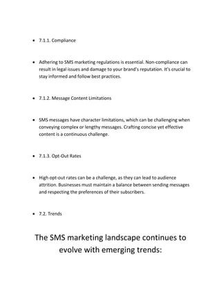  7.1.1. Compliance
 Adhering to SMS marketing regulations is essential. Non-compliance can
result in legal issues and damage to your brand's reputation. It's crucial to
stay informed and follow best practices.
 7.1.2. Message Content Limitations
 SMS messages have character limitations, which can be challenging when
conveying complex or lengthy messages. Crafting concise yet effective
content is a continuous challenge.
 7.1.3. Opt-Out Rates
 High opt-out rates can be a challenge, as they can lead to audience
attrition. Businesses must maintain a balance between sending messages
and respecting the preferences of their subscribers.
 7.2. Trends
The SMS marketing landscape continues to
evolve with emerging trends:
 