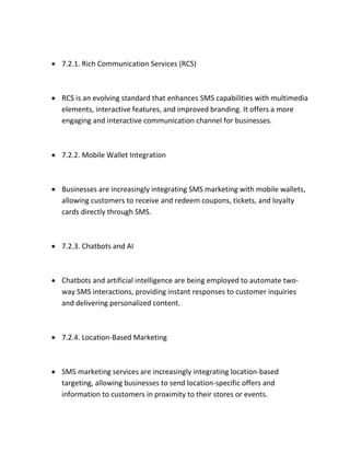  7.2.1. Rich Communication Services (RCS)
 RCS is an evolving standard that enhances SMS capabilities with multimedia
elements, interactive features, and improved branding. It offers a more
engaging and interactive communication channel for businesses.
 7.2.2. Mobile Wallet Integration
 Businesses are increasingly integrating SMS marketing with mobile wallets,
allowing customers to receive and redeem coupons, tickets, and loyalty
cards directly through SMS.
 7.2.3. Chatbots and AI
 Chatbots and artificial intelligence are being employed to automate two-
way SMS interactions, providing instant responses to customer inquiries
and delivering personalized content.
 7.2.4. Location-Based Marketing
 SMS marketing services are increasingly integrating location-based
targeting, allowing businesses to send location-specific offers and
information to customers in proximity to their stores or events.
 