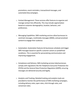 promotions, event reminders, transactional messages, and
automated drip campaigns.
o Contact Management: These services offer features to organize and
manage contact lists efficiently. This may include segmentation
based on customer demographics, location, behavior, and
preferences.
o Messaging Capabilities: SMS marketing services allow businesses to
send text messages, multimedia messages (MMS), and personalized
content to engage their audience.
o Automation: Automation features let businesses schedule and trigger
SMS messages based on specific customer actions or predefined
conditions. This is essential for personalizing communication and
improving engagement.
o Compliance and Delivery: SMS marketing services help businesses
comply with regulations like the Telephone Consumer Protection Act
(TCPA) and the General Data Protection Regulation (GDPR), ensuring
messages are delivered securely and legally.
o Analytics and Tracking: Detailed tracking and analytics tools are
provided to monitor the performance of SMS marketing campaigns,
including delivery rates, open rates, click-through rates, and
conversion rates.
 
