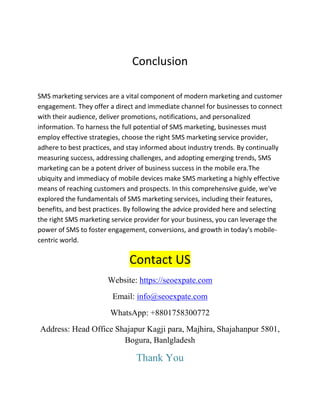 Conclusion
SMS marketing services are a vital component of modern marketing and customer
engagement. They offer a direct and immediate channel for businesses to connect
with their audience, deliver promotions, notifications, and personalized
information. To harness the full potential of SMS marketing, businesses must
employ effective strategies, choose the right SMS marketing service provider,
adhere to best practices, and stay informed about industry trends. By continually
measuring success, addressing challenges, and adopting emerging trends, SMS
marketing can be a potent driver of business success in the mobile era.The
ubiquity and immediacy of mobile devices make SMS marketing a highly effective
means of reaching customers and prospects. In this comprehensive guide, we've
explored the fundamentals of SMS marketing services, including their features,
benefits, and best practices. By following the advice provided here and selecting
the right SMS marketing service provider for your business, you can leverage the
power of SMS to foster engagement, conversions, and growth in today's mobile-
centric world.
Contact US
Website: https://seoexpate.com
Email: info@seoexpate.com
WhatsApp: +8801758300772
Address: Head Office Shajapur Kagji para, Majhira, Shajahanpur 5801,
Bogura, Banlgladesh
Thank You
 