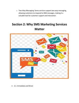 o Two-Way Messaging: Some services support two-way messaging,
allowing customers to respond to SMS messages, making it a
valuable tool for customer support and interaction.
Section 2: Why SMS Marketing Services
Matter
 2.1. Immediate and Direct
 