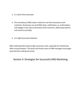  2.5. Real-Time Interaction
 The immediacy of SMS makes it ideal for real-time interactions with
customers. Businesses can send SMS alerts, notifications, or confirmations
and engage in two-way conversations with customers, addressing inquiries
and concerns promptly.
 2.6. High Conversion Potential
SMS marketing often leads to high conversion rates, especially for limited-time
offers and promotions. The direct and timely nature of SMS messages encourages
quick decision-making and action.
Section 3: Strategies for Successful SMS Marketing
 