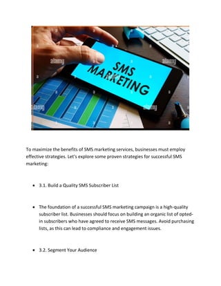 To maximize the benefits of SMS marketing services, businesses must employ
effective strategies. Let's explore some proven strategies for successful SMS
marketing:
 3.1. Build a Quality SMS Subscriber List
 The foundation of a successful SMS marketing campaign is a high-quality
subscriber list. Businesses should focus on building an organic list of opted-
in subscribers who have agreed to receive SMS messages. Avoid purchasing
lists, as this can lead to compliance and engagement issues.
 3.2. Segment Your Audience
 