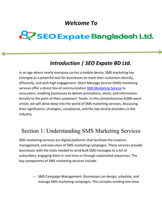Welcome To
Introduction | SEO Expate BD Ltd.
In an age where nearly everyone carries a mobile device, SMS marketing has
emerged as a powerful tool for businesses to reach their customers directly,
efficiently, and with high engagement. Short Message Service (SMS) marketing
services offer a direct line of communication SMS Marketing Service to
consumers, enabling businesses to deliver promotions, alerts, and information
directly to the palm of their customers' hands. In this comprehensive 4,000-word
article, we will delve deep into the world of SMS marketing services, discussing
their significance, strategies, compliance, and the top service providers in the
industry.
Section 1: Understanding SMS Marketing Services
SMS marketing services are digital platforms that facilitate the creation,
management, and execution of SMS marketing campaigns. These services provide
businesses with the tools needed to send bulk SMS messages to a list of
subscribers, engaging them in real-time or through automated sequences. The
key components of SMS marketing services include:
o SMS Campaign Management: Businesses can design, schedule, and
manage SMS marketing campaigns. This includes sending one-time
 