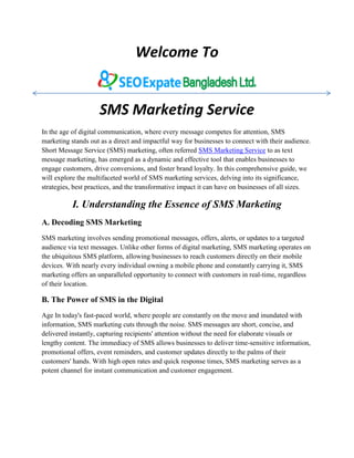 Welcome To
SMS Marketing Service
In the age of digital communication, where every message competes for attention, SMS
marketing stands out as a direct and impactful way for businesses to connect with their audience.
Short Message Service (SMS) marketing, often referred SMS Marketing Service to as text
message marketing, has emerged as a dynamic and effective tool that enables businesses to
engage customers, drive conversions, and foster brand loyalty. In this comprehensive guide, we
will explore the multifaceted world of SMS marketing services, delving into its significance,
strategies, best practices, and the transformative impact it can have on businesses of all sizes.
I. Understanding the Essence of SMS Marketing
A. Decoding SMS Marketing
SMS marketing involves sending promotional messages, offers, alerts, or updates to a targeted
audience via text messages. Unlike other forms of digital marketing, SMS marketing operates on
the ubiquitous SMS platform, allowing businesses to reach customers directly on their mobile
devices. With nearly every individual owning a mobile phone and constantly carrying it, SMS
marketing offers an unparalleled opportunity to connect with customers in real-time, regardless
of their location.
B. The Power of SMS in the Digital
Age In today's fast-paced world, where people are constantly on the move and inundated with
information, SMS marketing cuts through the noise. SMS messages are short, concise, and
delivered instantly, capturing recipients' attention without the need for elaborate visuals or
lengthy content. The immediacy of SMS allows businesses to deliver time-sensitive information,
promotional offers, event reminders, and customer updates directly to the palms of their
customers' hands. With high open rates and quick response times, SMS marketing serves as a
potent channel for instant communication and customer engagement.
 