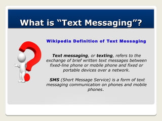 What is “Text Messaging”?

     W ikipedia Definition of Text Messaging


         Text messaging, or texting, refers to the
     exchange of brief written text messages between
       fixed-line phone or mobile phone and fixed or
              portable devices over a network.

      SMS (Short Message Service) is a form of text
     messaging communication on phones and mobile
                      phones.
 