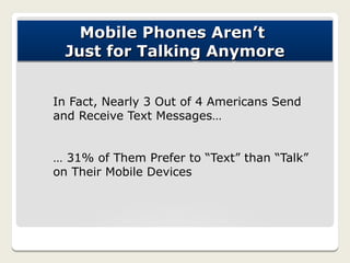 Mobile Phones Aren’t
 Just for Talking Anymore


In Fact, Nearly 3 Out of 4 Americans Send
and Receive Text Messages…


… 31% of Them Prefer to “Text” than “Talk”
on Their Mobile Devices
 