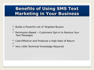 Benefits of Using SMS Text
  Marketing in Your Business

ü Builds a Powerful List of Targeted Buyers
ü
ü Permission-Based – Customers Opt-in to Receive Your
  Text Messages

ü Cost-Effective and Produces a High Rate of Return
ü
ü Very Little Technical Knowledge Required
 