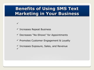 Benefits of Using SMS Text
Marketing in Your Business

ü

ü Increases Repeat Business

ü Decreases “No-Shows” for Appointments

ü Promotes Customer Engagement & Loyalty

ü Increases Exposure, Sales, and Revenue
ü
 