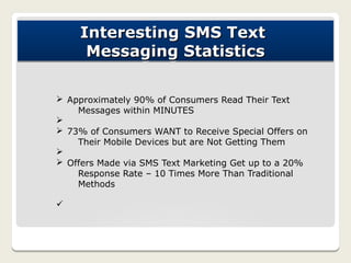 Interesting SMS Text
     Messaging Statistics

Ø Approximately 90% of Consumers Read Their Text
    Messages within MINUTES
Ø
Ø 73% of Consumers WANT to Receive Special Offers on
    Their Mobile Devices but are Not Getting Them
Ø
Ø Offers Made via SMS Text Marketing Get up to a 20%
    Response Rate – 10 Times More Than Traditional
    Methods

ü
 