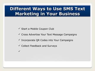Different Ways to Use SMS Text
  Marketing in Your Business


   ü Start a Mobile Coupon Club

   ü Cross Advertise Your Text Message Campaigns

   ü Incorporate QR Codes into Your Campaigns

   ü Collect Feedback and Surveys

   ü
 
