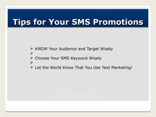 Tips for Your SMS Promotions


   Ø KNOW Your Audience and Target Wisely
   Ø
   Ø Choose Your SMS Keyword Wisely
   Ø
   Ø Let the World Know That You Use Text Marketing!
 