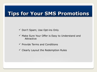 Tips for Your SMS Promotions


   ü Don’t Spam; Use Opt-ins Only

   ü Make Sure Your Offer is Easy to Understand and
       Attractive

   ü Provide Terms and Conditions

   ü Clearly Layout the Redemption Rules
 