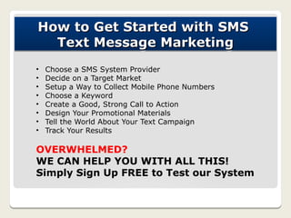 How to Get Started with SMS
  Text Message Marketing
•   Choose a SMS System Provider
•   Decide on a Target Market
•   Setup a Way to Collect Mobile Phone Numbers
•   Choose a Keyword
•   Create a Good, Strong Call to Action
•   Design Your Promotional Materials
•   Tell the World About Your Text Campaign
•   Track Your Results

OVERWHELMED?
WE CAN HELP YOU WITH ALL THIS!
Simply Sign Up FREE to Test our System
 