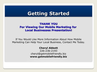 Getting Started
                 THANK YOU
     For Viewing Our Mobile Marketing for
        Local Businesses Presentation!


  If You Would Like More Information About How Mobile
Marketing Can Help Your Local Business, Contact Me Today.

                    Cheryl Abbott
                     226-236-2193
              cheryl@getmobilefriendly.biz
              www.getmobilefriendly.biz
 