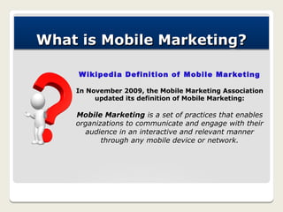 What is Mobile Marketing?

     W ikipedia Definition of Mobile Mar keting

    In November 2009, the Mobile Marketing Association
         updated its definition of Mobile Marketing:

    Mobile Marketing is a set of practices that enables
    organizations to communicate and engage with their
      audience in an interactive and relevant manner
           through any mobile device or network.
 