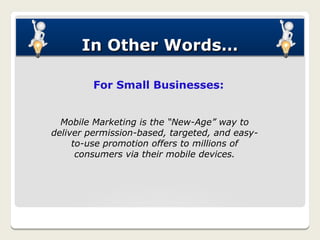 In Other Words…

         For Small Businesses:


  Mobile Marketing is the “New-Age” way to
deliver permission-based, targeted, and easy-
     to-use promotion offers to millions of
      consumers via their mobile devices.
 