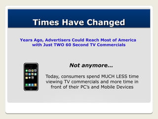Times Have Changed

Years Ago, Advertisers Could Reach Most of America
     with Just TWO 60 Second TV Commercials




                     Not anymore…

           Today, consumers spend MUCH LESS time
           viewing TV commercials and more time in
             front of their PC’s and Mobile Devices
 