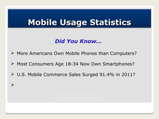Mobile Usage Statistics

                 Did You Know…

Ø More Americans Own Mobile Phones than Computers?

Ø Most Consumers Age 18-34 Now Own Smartphones?

Ø U.S. Mobile Commerce Sales Surged 91.4% in 2011?

Ø
 