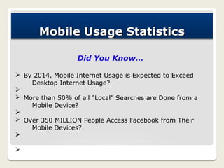 Mobile Usage Statistics

                  Did You Know…

Ø By 2014, Mobile Internet Usage is Expected to Exceed
    Desktop Internet Usage?
Ø
Ø More than 50% of all “Local” Searches are Done from a
    Mobile Device?
Ø
Ø Over 350 MILLION People Access Facebook from Their
    Mobile Devices?
Ø

Ø
 