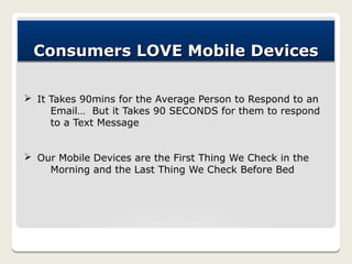 Consumers LOVE Mobile Devices

Ø It Takes 90mins for the Average Person to Respond to an
     Email… But it Takes 90 SECONDS for them to respond
     to a Text Message


Ø Our Mobile Devices are the First Thing We Check in the
    Morning and the Last Thing We Check Before Bed
 