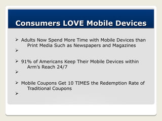 Consumers LOVE Mobile Devices

Ø Adults Now Spend More Time with Mobile Devices than
    Print Media Such as Newspapers and Magazines
Ø

Ø 91% of Americans Keep Their Mobile Devices within
    Arm’s Reach 24/7
Ø

Ø Mobile Coupons Get 10 TIMES the Redemption Rate of
    Traditional Coupons
Ø
 