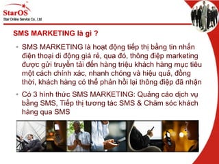 SMS MARKETING là ì ?
• SMS MARKETING là hoạt động tiếp thị bằng tin nhắn
điện thoại di động giá rẻ, qua đó, thông điệp marketing
được gửi truyền tải đến hàng triệu khách hàng mục tiêu
một cách chính xác, nhanh chóng và hiệu quả, đồng
thời, khách hàng có thể phản hồi lại thông điệp đã nhận
• Có 3 hình thức SMS MARKETING: Quảng cáo dịch vụ
bằng SMS, Tiếp thị tương tác SMS & Chăm sóc khách
hàng qua SMS
 