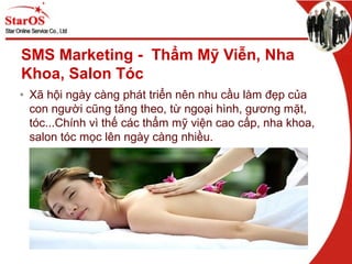 SMS Marketing - Thẩm Mỹ Viễn, Nha
Khoa, Salon Tóc
• Xã hội ngày càng phát triển nên nhu cầu làm đẹp của
con người cũng tăng theo, từ ngoại hình, gương mặt,
tóc...Chính vì thế các thẩm mỹ viện cao cấp, nha khoa,
salon tóc mọc lên ngày càng nhiều.
 