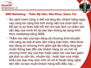 SMS Marketing - Thẩm Mỹ Viễn, Nha Khoa, Salon Tóc
• Sự cạnh tranh cũng vì thế mà tăng lên, khách hàng ngày
nay càng lúc càng khó tính trong việc lựa chọn dịch vụ.
Để tạo ra sự khác biệt nổi trội cho loại dịch vụ chăm sóc
sắc đẹp của mình thì tại sao bạn không áp dụng hình
thức marketing bằng SMS.
• Thẩm mỹ viện của bạn đang có chương trình khuyến
mãi căng da mặt đi kèm tắm trắng toàn thân, Nha khoa
bạn đang có chương trình giảm giá tẩy trắng răng bạn
muốn thông báo đến các khách hàng cũ và mới về
chương trình này của bạn hoặc salon tóc của bạn giảm
giá dịch vụ uốn tóc, nhuộm tóc...hoặc bạn vừa nhập
khẩu các loại máy móc mới về với kĩ thuật công nghệ
tiên tiến và bạn muốn khách hàng biết điều này....
 