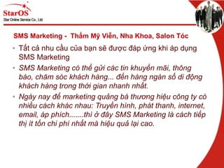SMS Marketing - Thẩm Mỹ Viễn, Nha Khoa, Salon Tóc
• Tất cả nhu cầu của bạn sẽ được đáp ứng khi áp dụng
SMS Marketing
• SMS Marketing có thể gửi các tin khuyến mãi, thông
báo, chăm sóc khách hàng... đến hàng ngàn số di động
khách hàng trong thời gian nhanh nhất.
• Ngày nay để marketing quảng bá thương hiệu công ty có
nhiều cách khác nhau: Truyền hình, phát thanh, internet,
email, áp phích.......thì ở đây SMS Marketing là cách tiếp
thị ít tốn chi phí nhất mà hiệu quả lại cao.
 