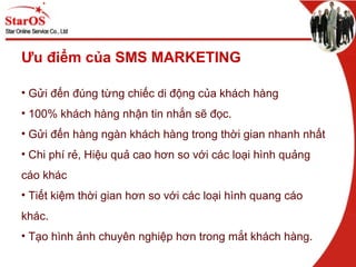 Ưu điểm của SMS MARKETING
• Gửi đến đúng từng chiếc di động của khách hàng
• 100% khách hàng nhận tin nhắn sẽ đọc.
• Gửi đến hàng ngàn khách hàng trong thời gian nhanh nhất
• Chi phí rẻ, Hiệu quả cao hơn so với các loại hình quảng
cáo khác
• Tiết kiệm thời gian hơn so với các loại hình quang cáo
khác.
• Tạo hình ảnh chuyên nghiệp hơn trong mắt khách hàng.
 
