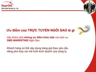 Ưu điểm của TRỰC TUYẾN NGÔI SAO là ì
Hãy khám phá những ưu điểm khác biệt của dịch vụ
SMS MARKETING Ngôi Sao
Khách hàng có thể xây dựng bảng giá theo yêu cầu
riêng phù hợp với mô hình kinh doanh của công ty
 