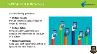 SMS Marketing gives you:
 Instant Reach:
98% of Text Messages are read in
under 30 minutes
 Instant Sales:
Bring in Eager Customers with
Specials and Promotion as the push
of a button
 Retain Customers:
Keep your best customers notified of
specials and new products.
It’s PUSH BUTTON Simple
 