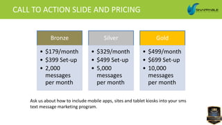 CALL TO ACTION SLIDE AND PRICING
Bronze
• $179/month
• $399 Set-up
• 2,000
messages
per month
Silver
• $329/month
• $499 Set-up
• 5,000
messages
per month
Gold
• $499/month
• $699 Set-up
• 10,000
messages
per month
Ask us about how to include mobile apps, sites and tablet kiosks into your sms
text message marketing program.
 