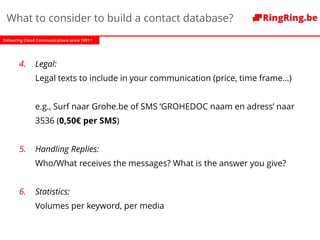Delivering Cloud Communications since 1991 !
What to consider to build a contact database?
4. Legal:
Legal texts to include in your communication (price, time frame…)
e.g., Surf naar Grohe.be of SMS ‘GROHEDOC naam en adress’ naar
3536 (0,50€ per SMS)
5. Handling Replies:
Who/What receives the messages? What is the answer you give?
6. Statistics:
Volumes per keyword, per media
 