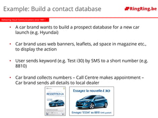 Delivering Cloud Communications since 1991 !
Example: Build a contact database
• A car brand wants to build a prospect database for a new car
launch (e.g. Hyundai)
• Car brand uses web banners, leaflets, ad space in magazine etc.,
to display the action
• User sends keyword (e.g. Test i30) by SMS to a short number (e.g.
8810)
• Car brand collects numbers – Call Centre makes appointment –
Car brand sends all details to local dealer
 