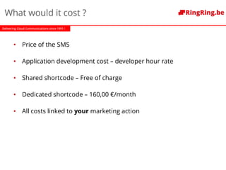 Delivering Cloud Communications since 1991 !
What would it cost ?
• Price of the SMS
• Application development cost – developer hour rate
• Shared shortcode – Free of charge
• Dedicated shortcode – 160,00 €/month
• All costs linked to your marketing action
 