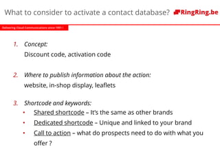 Delivering Cloud Communications since 1991 !
What to consider to activate a contact database?
1. Concept:
Discount code, activation code
2. Where to publish information about the action:
website, in-shop display, leaflets
3. Shortcode and keywords:
• Shared shortcode – It’s the same as other brands
• Dedicated shortcode – Unique and linked to your brand
• Call to action – what do prospects need to do with what you
offer ?
 