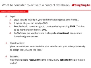 Delivering Cloud Communications since 1991 !
4. Legal:
a. Legal texts to include in your communication (price, time frame…)
b. If opt-in, ok, you can send an SMS
c. People should have the right to unsubscribe by sending STOP. This has
to be mentioned in the first SMS.
d. An SMS sent out via shortcode is always bi-directional, people must
have the right to answer
5. Handle actions:
place on website to insert code? Is your salesforce in your sales point ready
to accept the SMS and the code?
6. Statistics:
How many people received the SMS ? How many activated the promotion
codes ?
What to consider to activate a contact database?
 