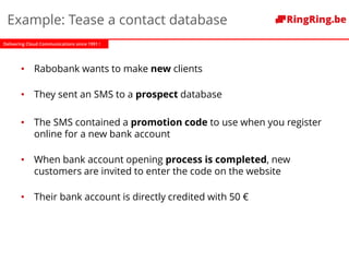 Delivering Cloud Communications since 1991 !
Example: Tease a contact database
• Rabobank wants to make new clients
• They sent an SMS to a prospect database
• The SMS contained a promotion code to use when you register
online for a new bank account
• When bank account opening process is completed, new
customers are invited to enter the code on the website
• Their bank account is directly credited with 50 €
 